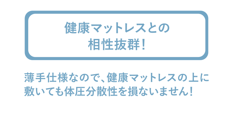 健康マットレスとの相性抜群！　薄手仕様なので、健康マットレスの上に敷いても体圧分散性を損ないません！